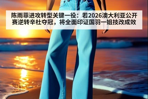 陈雨菲进攻转型关键一役：若2026澳大利亚公开赛逆转辛杜夺冠，将全面印证国羽一姐技改成效