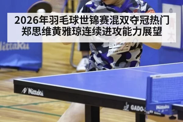 2026年羽毛球世锦赛混双夺冠热门郑思维黄雅琼连续进攻能力展望